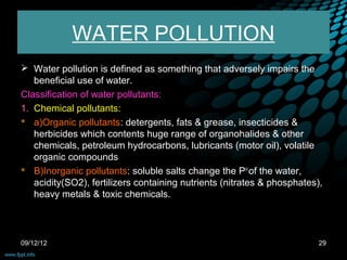 WATER POLLUTION
 Water pollution is defined as something that adversely impairs the
   beneficial use of water.
Classification of water pollutants:
1. Chemical pollutants:
 a)Organic pollutants: detergents, fats & grease, insecticides &
   herbicides which contents huge range of organohalides & other
   chemicals, petroleum hydrocarbons, lubricants (motor oil), volatile
   organic compounds
 B)Inorganic pollutants: soluble salts change the PH of the water,
   acidity(SO2), fertilizers containing nutrients (nitrates & phosphates),
   heavy metals & toxic chemicals.



09/12/12                                                                 29
 