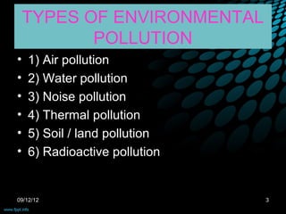TYPES OF ENVIRONMENTAL
           POLLUTION
•   1) Air pollution
•   2) Water pollution
•   3) Noise pollution
•   4) Thermal pollution
•   5) Soil / land pollution
•   6) Radioactive pollution


09/12/12                       3
 