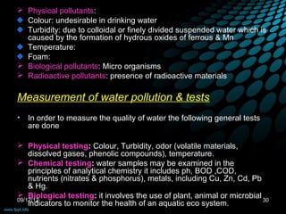  Physical pollutants:
  Colour: undesirable in drinking water
  Turbidity: due to colloidal or finely divided suspended water which is
  caused by the formation of hydrous oxides of ferrous & Mn
  Temperature:
  Foam:
 Biological pollutants: Micro organisms
 Radioactive pollutants: presence of radioactive materials

Measurement of water pollution & tests
•   In order to measure the quality of water the following general tests
    are done

 Physical testing: Colour, Turbidity, odor (volatile materials,
    dissolved gases, phenolic compounds), temperature.
 Chemical testing: water samples may be examined in the
    principles of analytical chemistry it includes ph, BOD ,COD,
    nutrients (nitrates & phosphorus), metals, including Cu, Zn, Cd, Pb
    & Hg.
 Biological testing: it involves the use of plant, animal or microbial
09/12/12                                                                30
    indicators to monitor the health of an aquatic eco system.
 