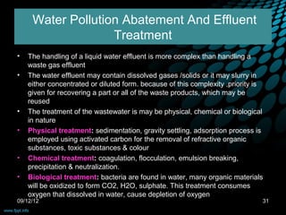 Water Pollution Abatement And Effluent
                   Treatment
•   The handling of a liquid water effluent is more complex than handling a
    waste gas effluent
•   The water effluent may contain dissolved gases /solids or it may slurry in
    either concentrated or diluted form. because of this complexity ,priority is
    given for recovering a part or all of the waste products, which may be
    reused
•   The treatment of the wastewater is may be physical, chemical or biological
    in nature
•   Physical treatment: sedimentation, gravity settling, adsorption process is
    employed using activated carbon for the removal of refractive organic
    substances, toxic substances & colour
•   Chemical treatment: coagulation, flocculation, emulsion breaking,
    precipitation & neutralization.
•   Biological treatment: bacteria are found in water, many organic materials
    will be oxidized to form CO2, H2O, sulphate. This treatment consumes
    oxygen that dissolved in water, cause depletion of oxygen
09/12/12                                                                       31
 
