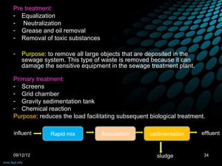 Pre treatment:
- Equalization
- Neutralization
- Grease and oil removal
- Removal of toxic substances

-   Purpose: to remove all large objects that are deposited in the
    sewage system. This type of waste is removed because it can
    damage the sensitive equipment in the sewage treatment plant.

Primary treatment:
- Screens
- Grid chamber
- Gravity sedimentation tank
- Chemical reaction
Purpose: reduces the load facilitating subsequent biological treatment.

influent      Rapid mix         flocculation      sedimentation      effluent


09/12/12                                             sludge           34
 