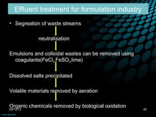 Effluent treatment for formulation industry
• Segreation of waste streams

            neutralisation

Emulsions and colloidal wastes can be removed using
  coagulants(FeCl3,FeSO4,lime)


Dissolved salts precipitated

Volatile materials removed by aeration

Organic chemicals removed by biological oxidation
09/12/12                                              42
 