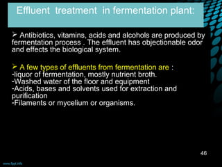 Effluent treatment in fermentation plant:

 Antibiotics, vitamins, acids and alcohols are produced by
fermentation process . The effluent has objectionable odor
and effects the biological system.

 A few types of effluents from fermentation are :
-liquor of fermentation, mostly nutrient broth.
-Washed water of the floor and equipment
-Acids, bases and solvents used for extraction and
purification
-Filaments or mycelium or organisms.




                                                         46
 