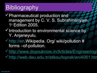 Bibliography
Pharmaceutical production and
 management by C. V. S. Subrahmanyam,
 1st Edition 2005.
Introduction to environmental science by
 Y. Anjaneyulu.
http://en.Wikipedia. Org/ wiki/pollution #
 forms –of-pollution.
http://www.doyouknow.in/Articles/Engineering/
http://web.deu.edu.tr/atiksu/toprak/ani4061.htm

09/12/12                                   48
 