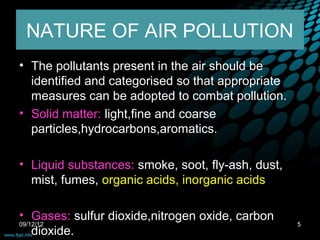 NATURE OF AIR POLLUTION
• The pollutants present in the air should be
  identified and categorised so that appropriate
  measures can be adopted to combat pollution.
• Solid matter: light,fine and coarse
  particles,hydrocarbons,aromatics.

• Liquid substances: smoke, soot, fly-ash, dust,
  mist, fumes, organic acids, inorganic acids

• Gases: sulfur dioxide,nitrogen oxide, carbon
09/12/12                                           5
    dioxide.
 