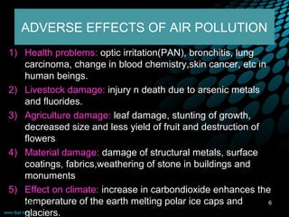 ADVERSE EFFECTS OF AIR POLLUTION
1) Health problems: optic irritation(PAN), bronchitis, lung
     carcinoma, change in blood chemistry,skin cancer, etc in
     human beings.
2) Livestock damage: injury n death due to arsenic metals
     and fluorides.
3) Agriculture damage: leaf damage, stunting of growth,
     decreased size and less yield of fruit and destruction of
     flowers
4) Material damage: damage of structural metals, surface
     coatings, fabrics,weathering of stone in buildings and
     monuments
5) Effect on climate: increase in carbondioxide enhances the
     temperature of the earth melting polar ice caps and
  09/12/12                                                     6
     glaciers.
 