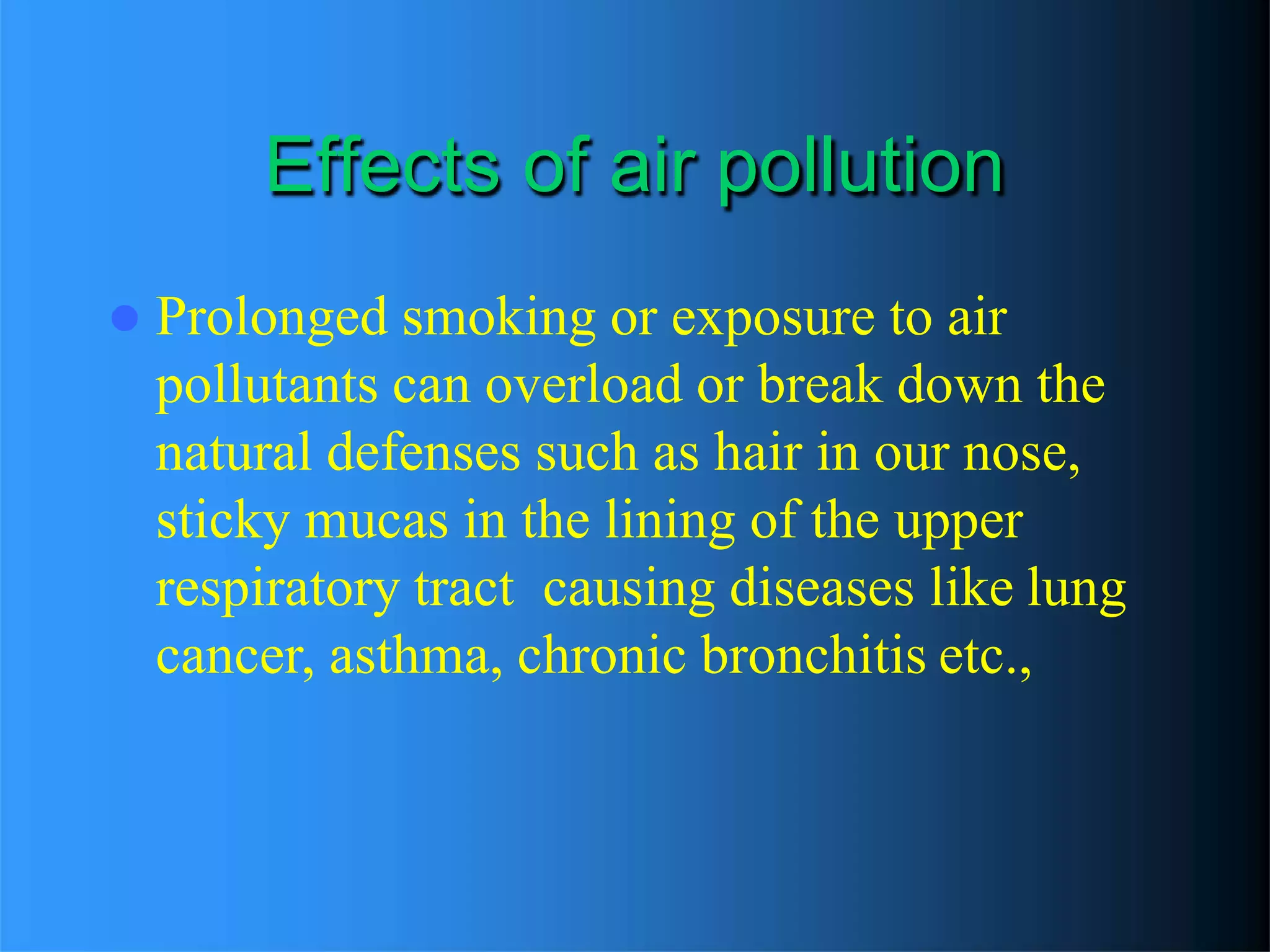 Effects of air pollution
 Prolonged smoking or exposure to air
pollutants can overload or break down the
natural defenses such as hair in our nose,
sticky mucas in the lining of the upper
respiratory tract causing diseases like lung
cancer, asthma, chronic bronchitis etc.,
 