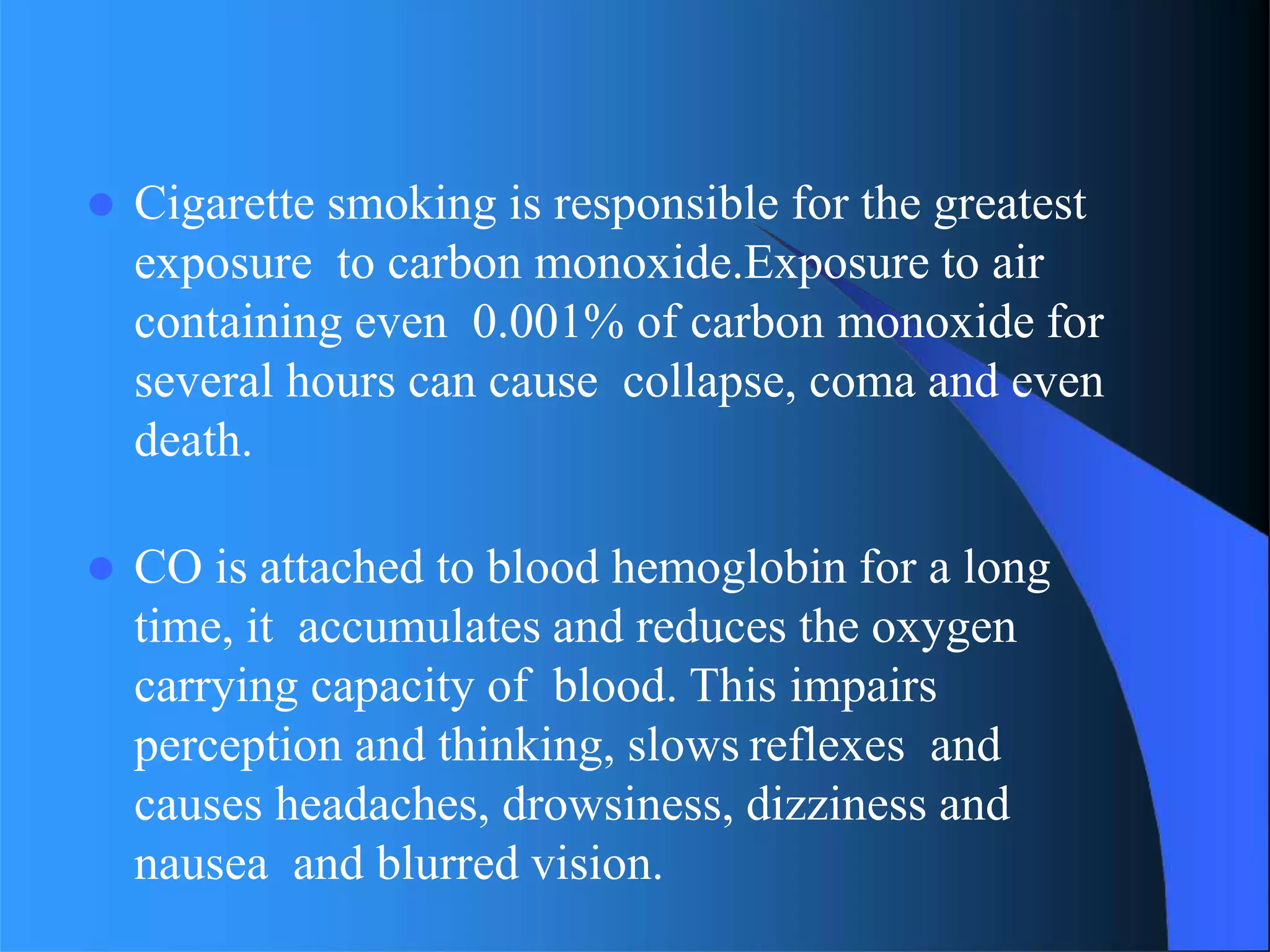  Cigarette smoking is responsible for the greatest
exposure to carbon monoxide.Exposure to air
containing even 0.001% of carbon monoxide for
several hours can cause collapse, coma and even
death.
 CO is attached to blood hemoglobin for a long
time, it accumulates and reduces the oxygen
carrying capacity of blood. This impairs
perception and thinking, slows reflexes and
causes headaches, drowsiness, dizziness and
nausea and blurred vision.
 