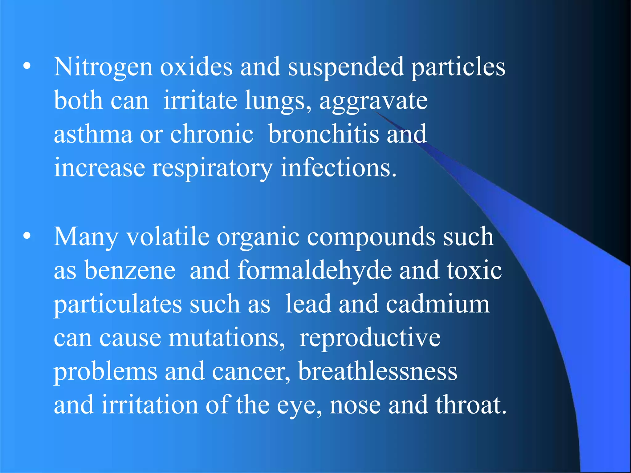 • Nitrogen oxides and suspended particles
both can irritate lungs, aggravate
asthma or chronic bronchitis and
increase respiratory infections.
• Many volatile organic compounds such
as benzene and formaldehyde and toxic
particulates such as lead and cadmium
can cause mutations, reproductive
problems and cancer, breathlessness
and irritation of the eye, nose and throat.
 