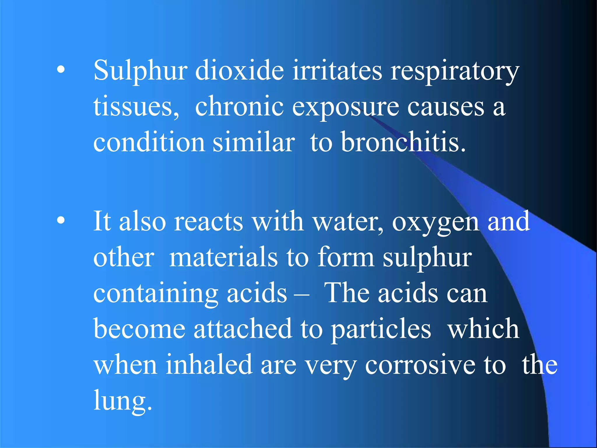 • Sulphur dioxide irritates respiratory
tissues, chronic exposure causes a
condition similar to bronchitis.
• It also reacts with water, oxygen and
other materials to form sulphur
containing acids – The acids can
become attached to particles which
when inhaled are very corrosive to the
lung.
 