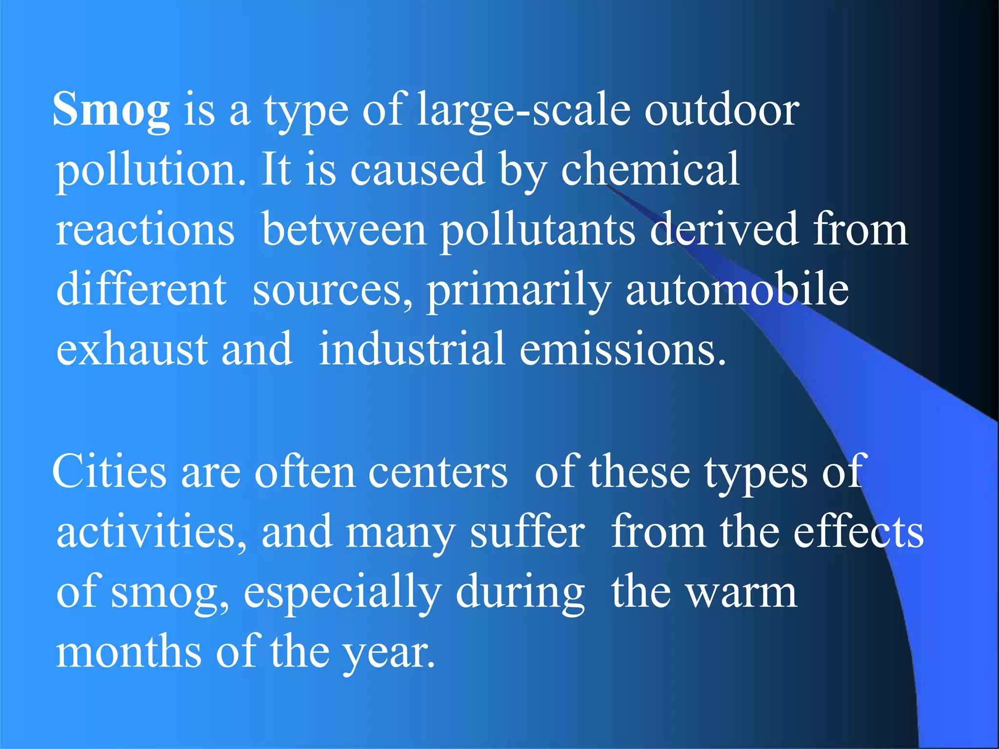 Smog is a type of large-scale outdoor
pollution. It is caused by chemical
reactions between pollutants derived from
different sources, primarily automobile
exhaust and industrial emissions.
Cities are often centers of these types of
activities, and many suffer from the effects
of smog, especially during the warm
months of the year.
 