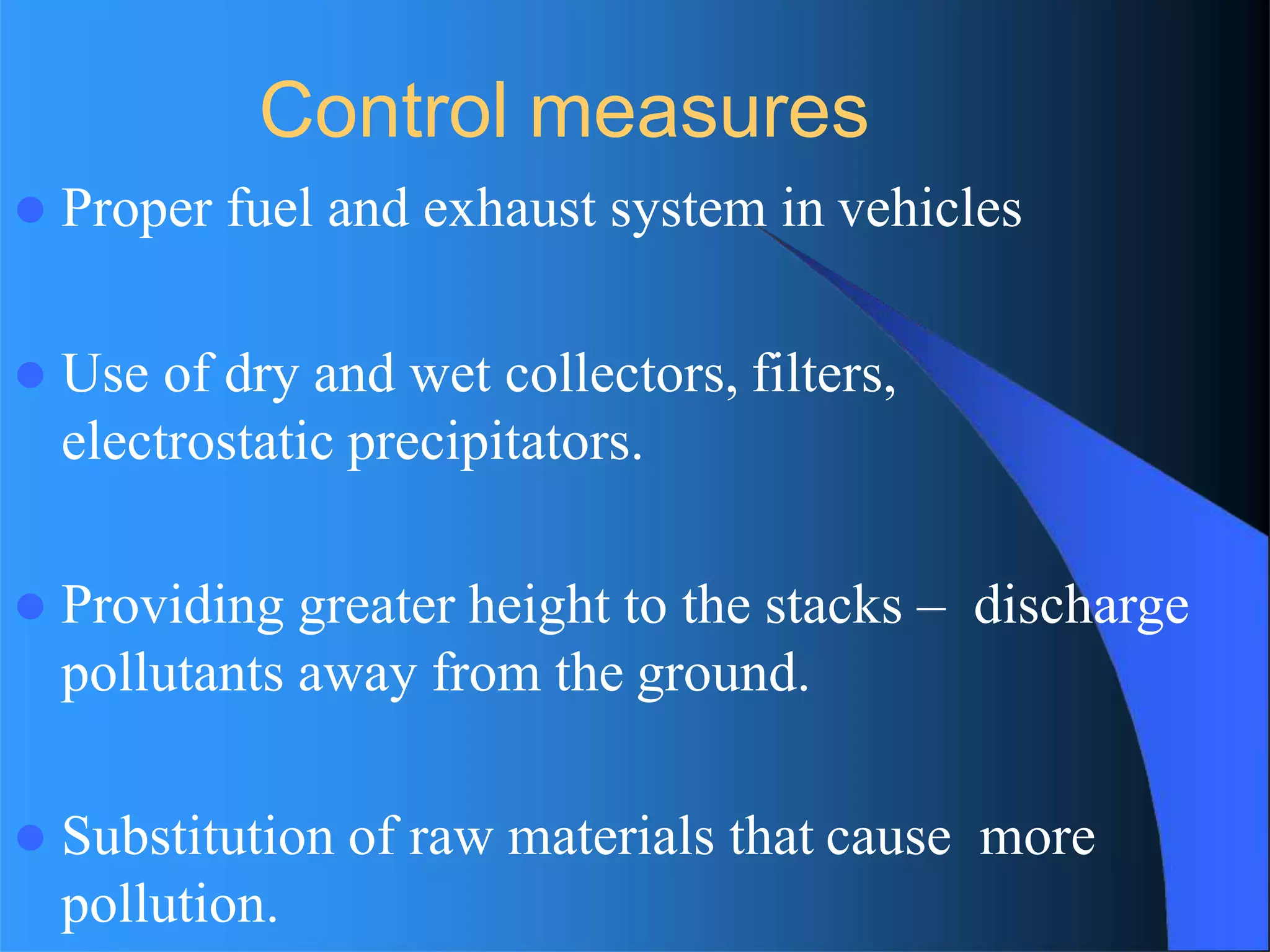 Control measures
 Proper fuel and exhaust system in vehicles
 Use of dry and wet collectors, filters,
electrostatic precipitators.
 Providing greater height to the stacks – discharge
pollutants away from the ground.
 Substitution of raw materials that cause more
pollution.
 