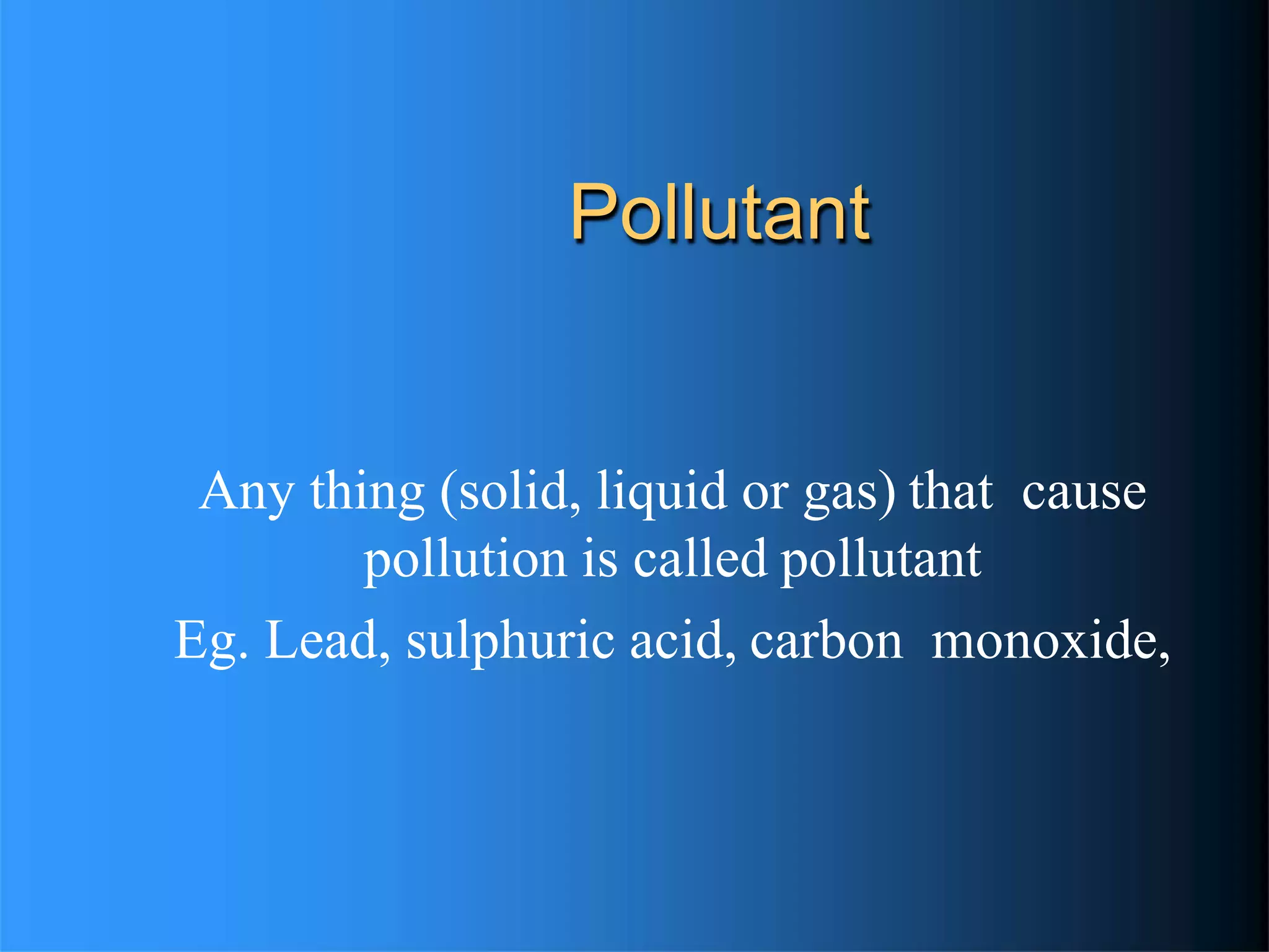 Pollutant
Any thing (solid, liquid or gas) that cause
pollution is called pollutant
Eg. Lead, sulphuric acid, carbon monoxide,
 