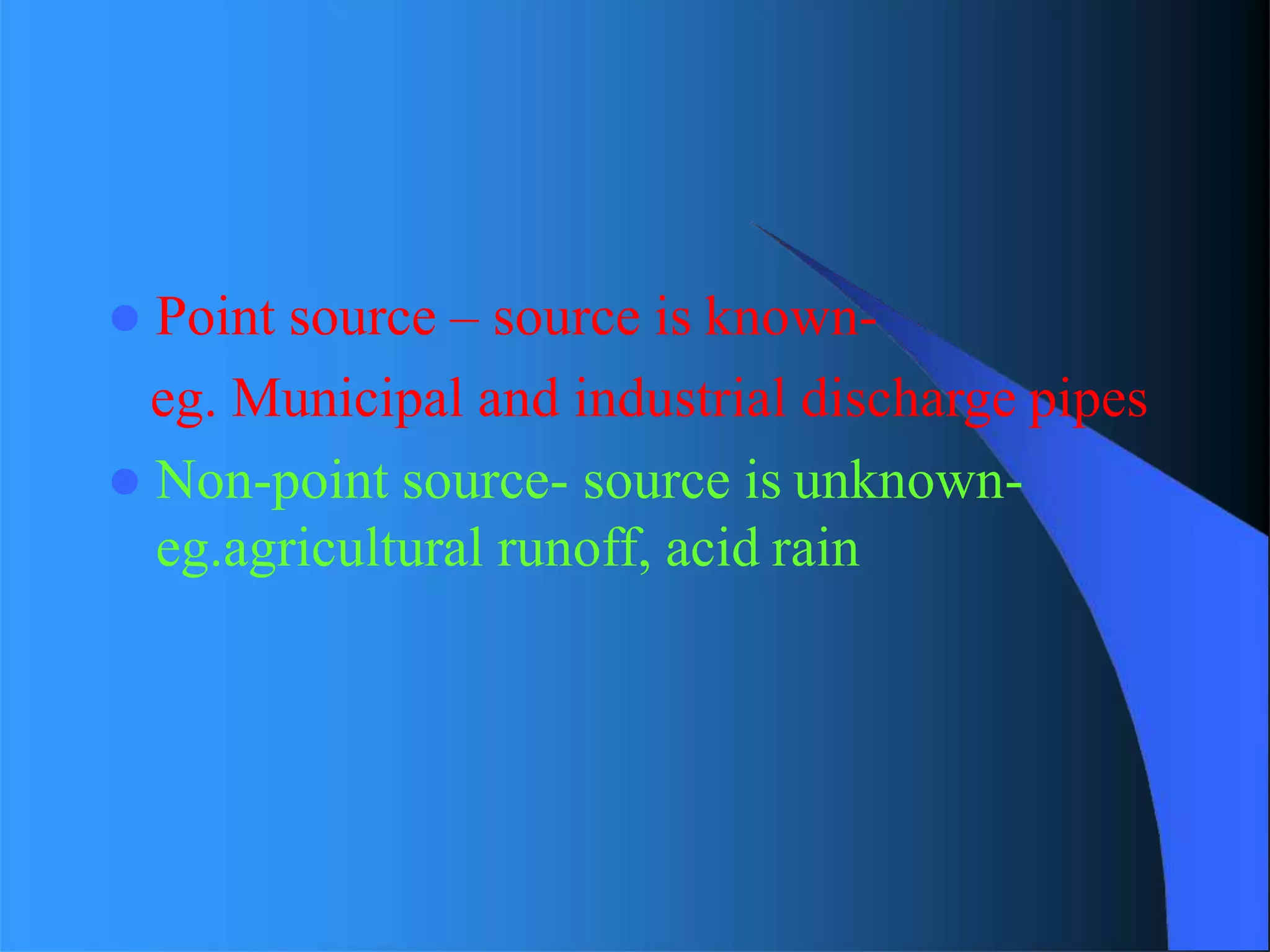  Point source – source is known-
eg. Municipal and industrial discharge pipes
 Non-point source- source is unknown-
eg.agricultural runoff, acid rain
 