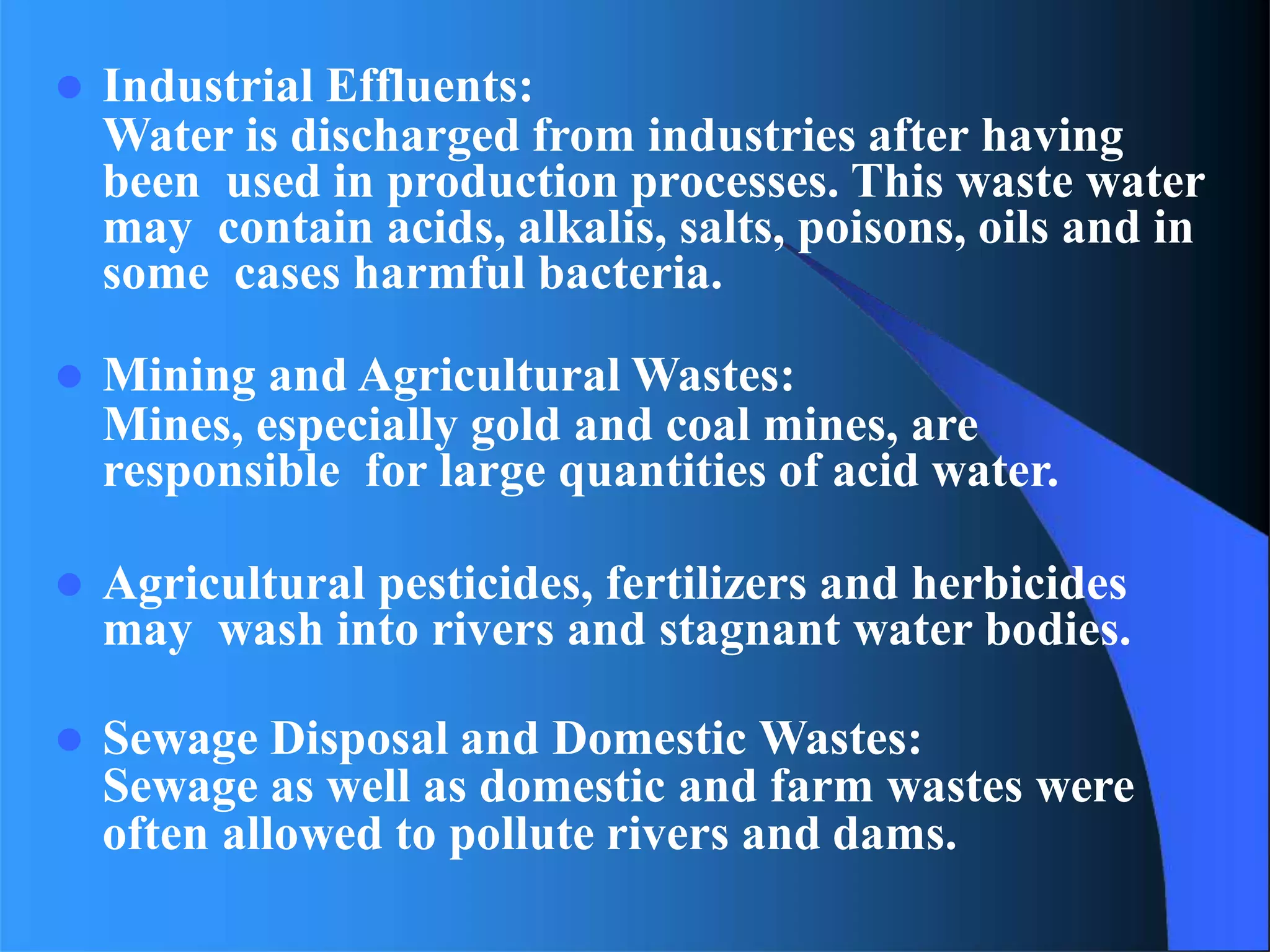  Industrial Effluents:
Water is discharged from industries after having
been used in production processes. This waste water
may contain acids, alkalis, salts, poisons, oils and in
some cases harmful bacteria.
 Mining and Agricultural Wastes:
Mines, especially gold and coal mines, are
responsible for large quantities of acid water.
 Agricultural pesticides, fertilizers and herbicides
may wash into rivers and stagnant water bodies.
 Sewage Disposal and Domestic Wastes:
Sewage as well as domestic and farm wastes were
often allowed to pollute rivers and dams.
 