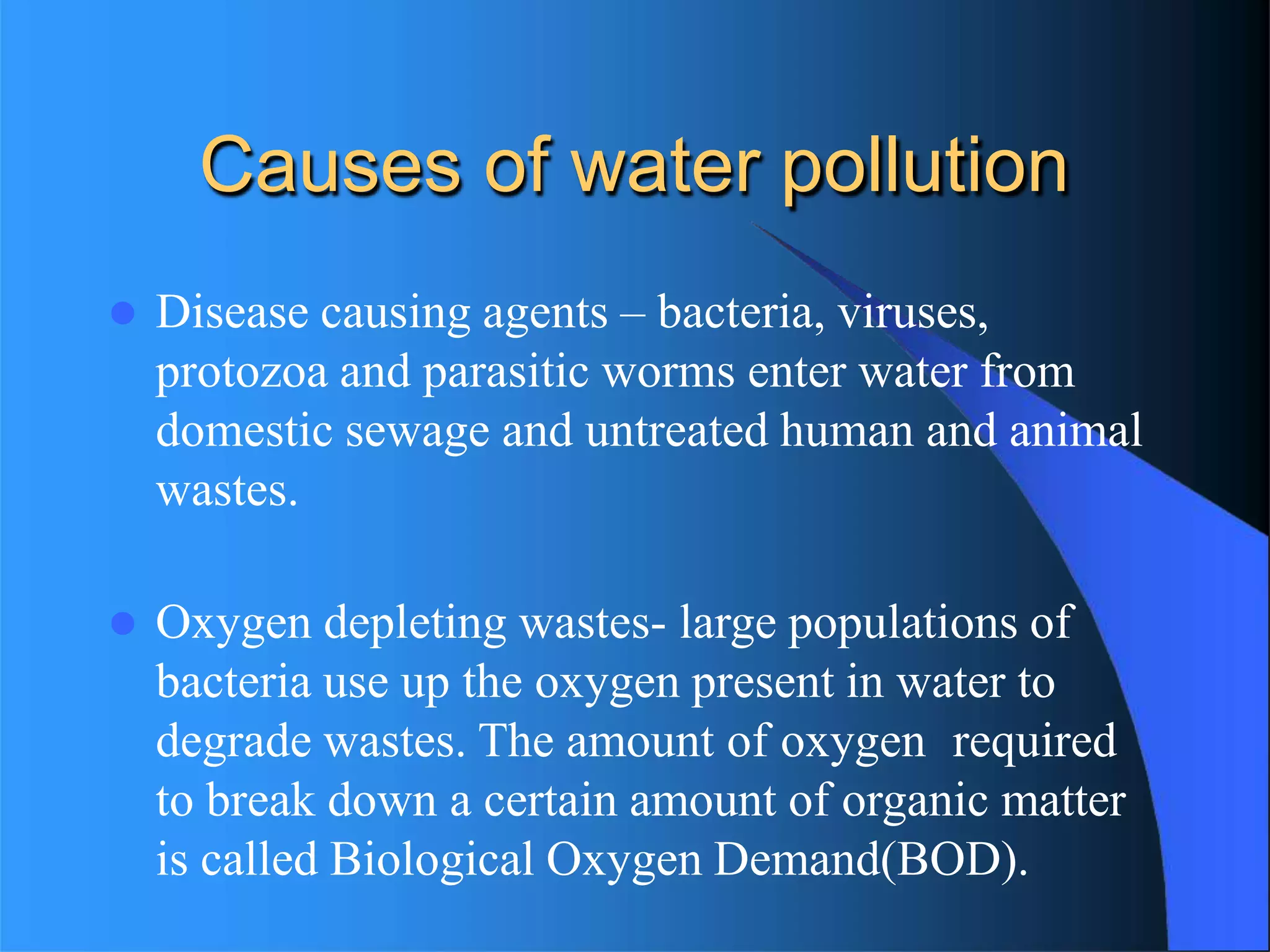 Causes of water pollution
 Disease causing agents – bacteria, viruses,
protozoa and parasitic worms enter water from
domestic sewage and untreated human and animal
wastes.
 Oxygen depleting wastes- large populations of
bacteria use up the oxygen present in water to
degrade wastes. The amount of oxygen required
to break down a certain amount of organic matter
is called Biological Oxygen Demand(BOD).
 