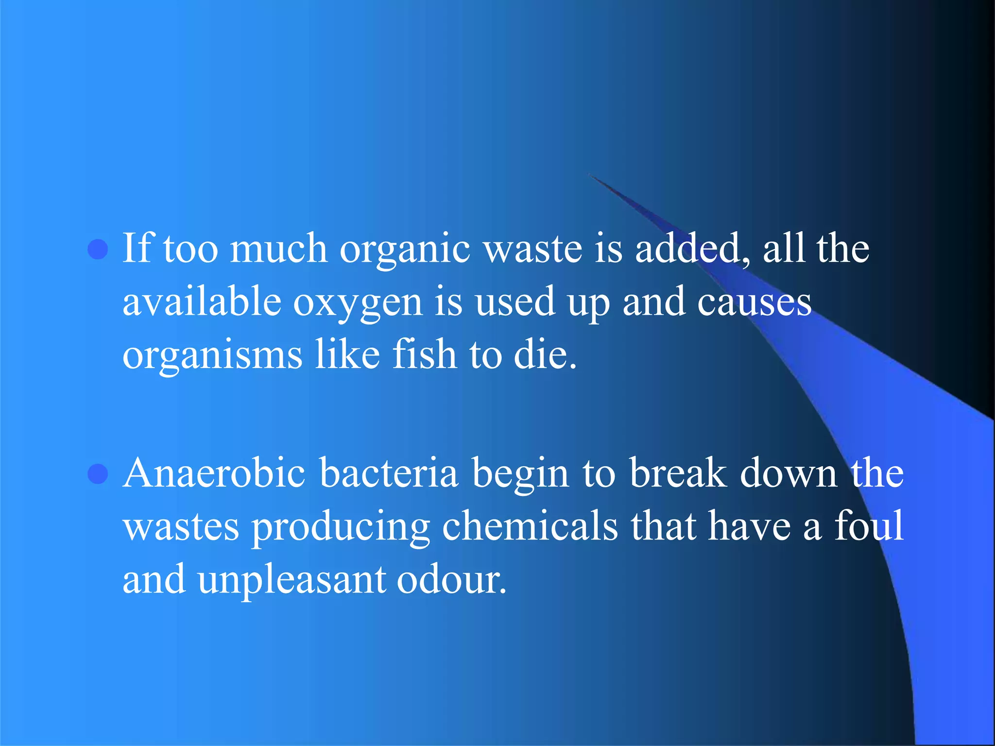 If too much organic waste is added, all the
available oxygen is used up and causes
organisms like fish to die.
 Anaerobic bacteria begin to break down the
wastes producing chemicals that have a foul
and unpleasant odour.
 