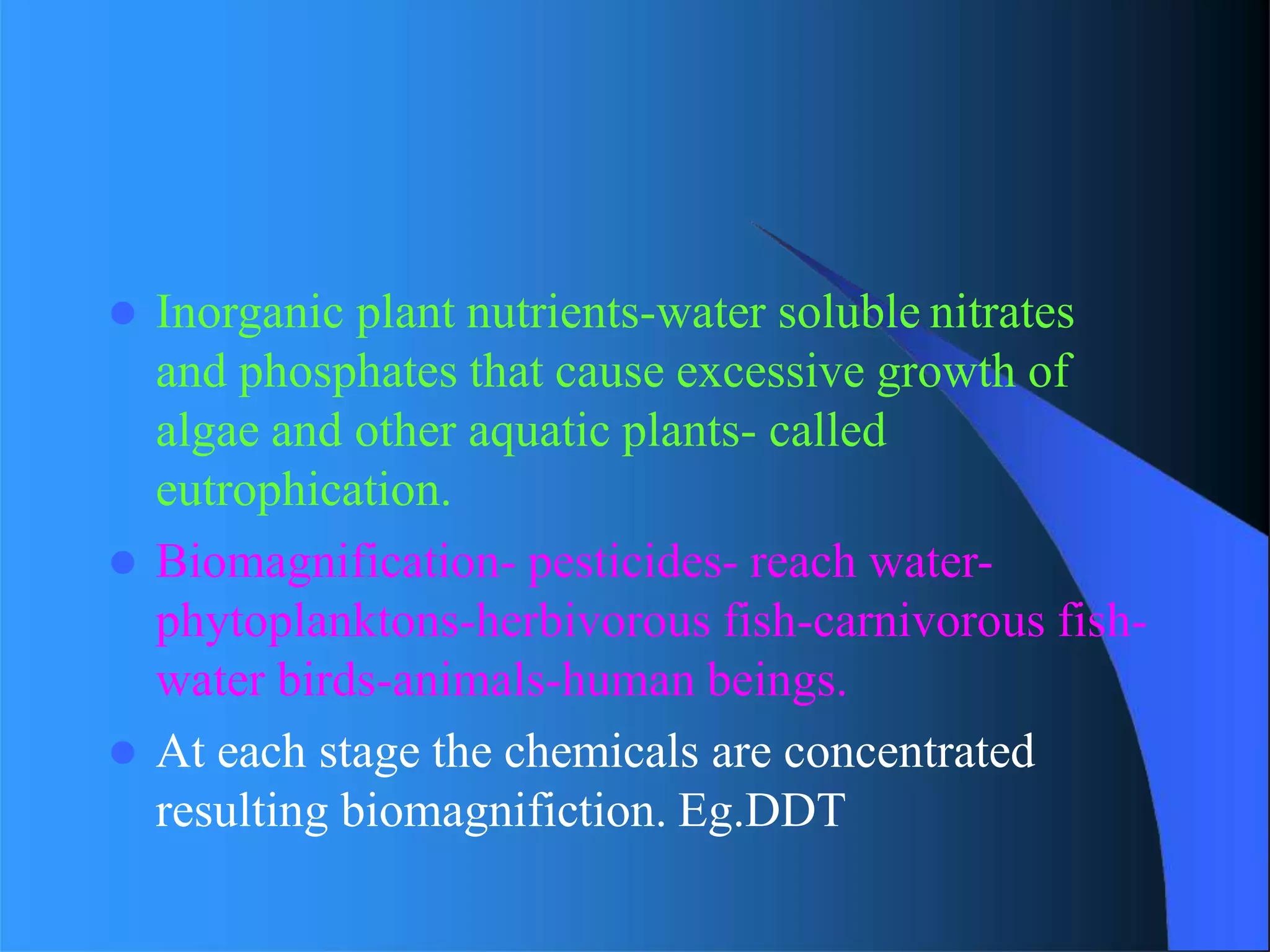  Inorganic plant nutrients-water soluble nitrates
and phosphates that cause excessive growth of
algae and other aquatic plants- called
eutrophication.
 Biomagnification- pesticides- reach water-
phytoplanktons-herbivorous fish-carnivorous fish-
water birds-animals-human beings.
 At each stage the chemicals are concentrated
resulting biomagnifiction. Eg.DDT
 