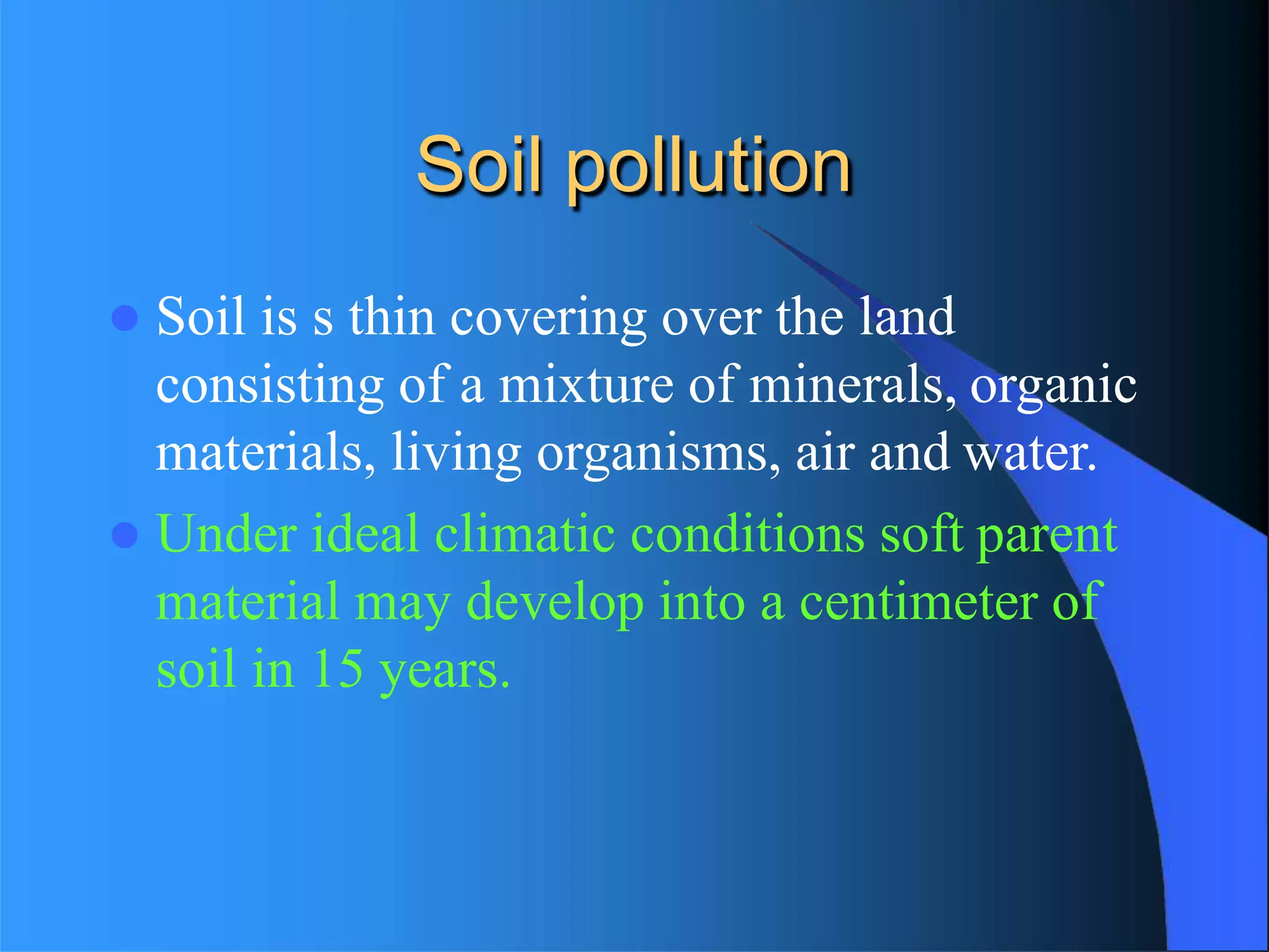 Soil pollution
 Soil is s thin covering over the land
consisting of a mixture of minerals, organic
materials, living organisms, air and water.
 Under ideal climatic conditions soft parent
material may develop into a centimeter of
soil in 15 years.
 