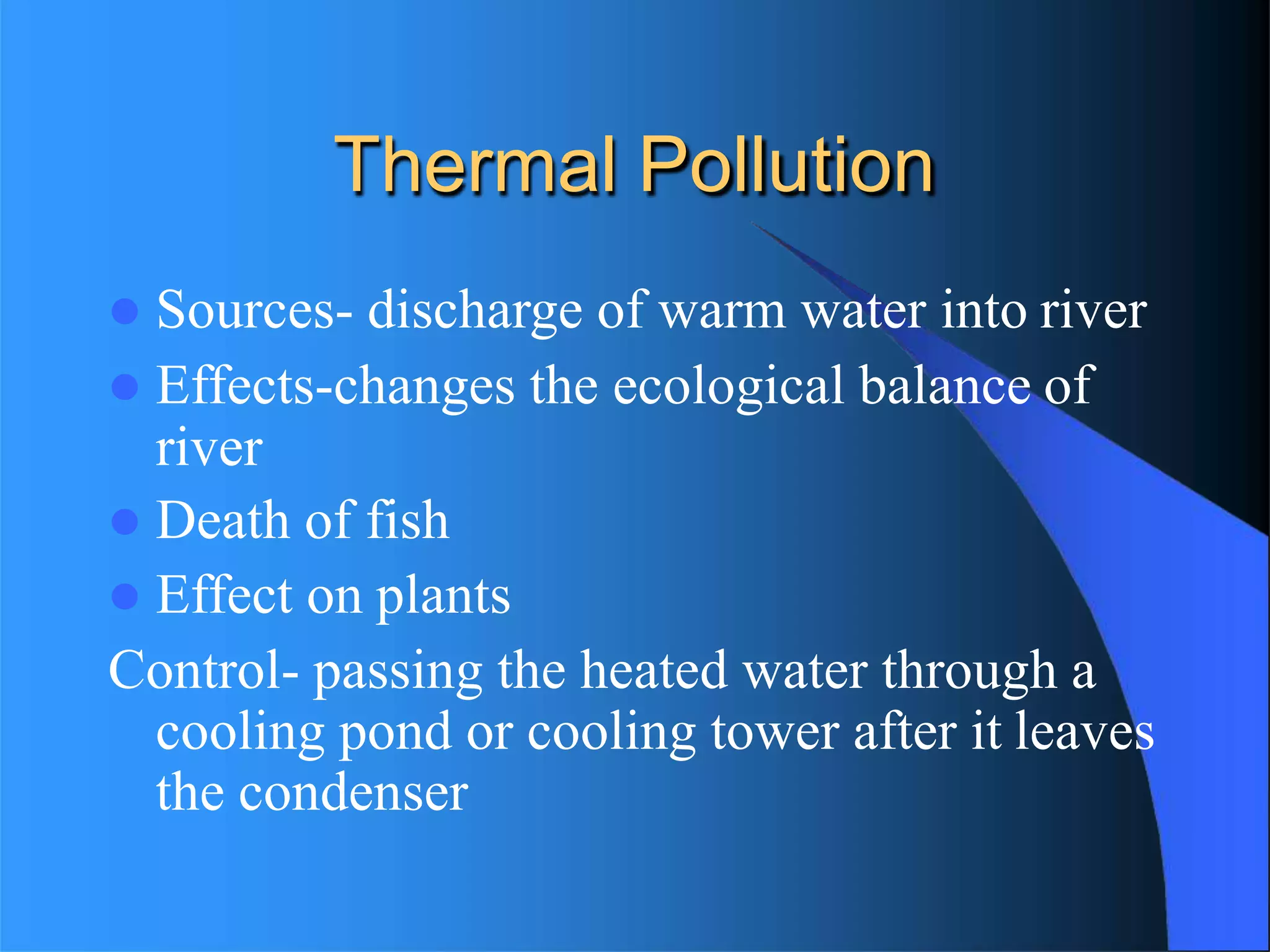 Thermal Pollution
 Sources- discharge of warm water into river
 Effects-changes the ecological balance of
river
 Death of fish
 Effect on plants
Control- passing the heated water through a
cooling pond or cooling tower after it leaves
the condenser
 