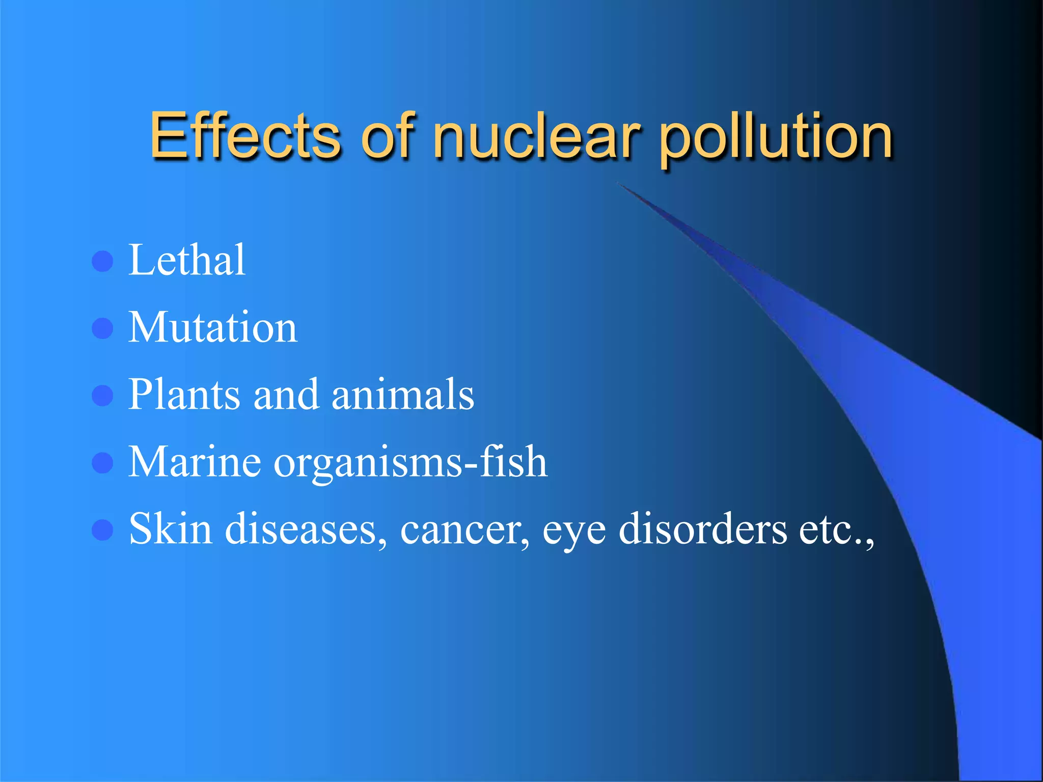 Effects of nuclear pollution
 Lethal
 Mutation
 Plants and animals
 Marine organisms-fish
 Skin diseases, cancer, eye disorders etc.,
 