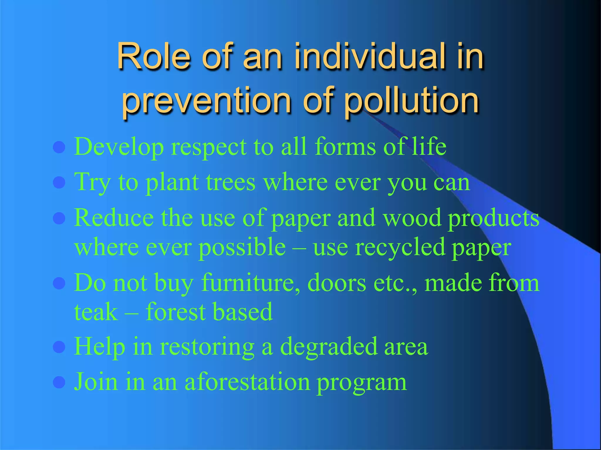 Role of an individual in
prevention of pollution
 Develop respect to all forms of life
 Try to plant trees where ever you can
 Reduce the use of paper and wood products
where ever possible – use recycled paper
 Do not buy furniture, doors etc., made from
teak – forest based
 Help in restoring a degraded area
 Join in an aforestation program
 
