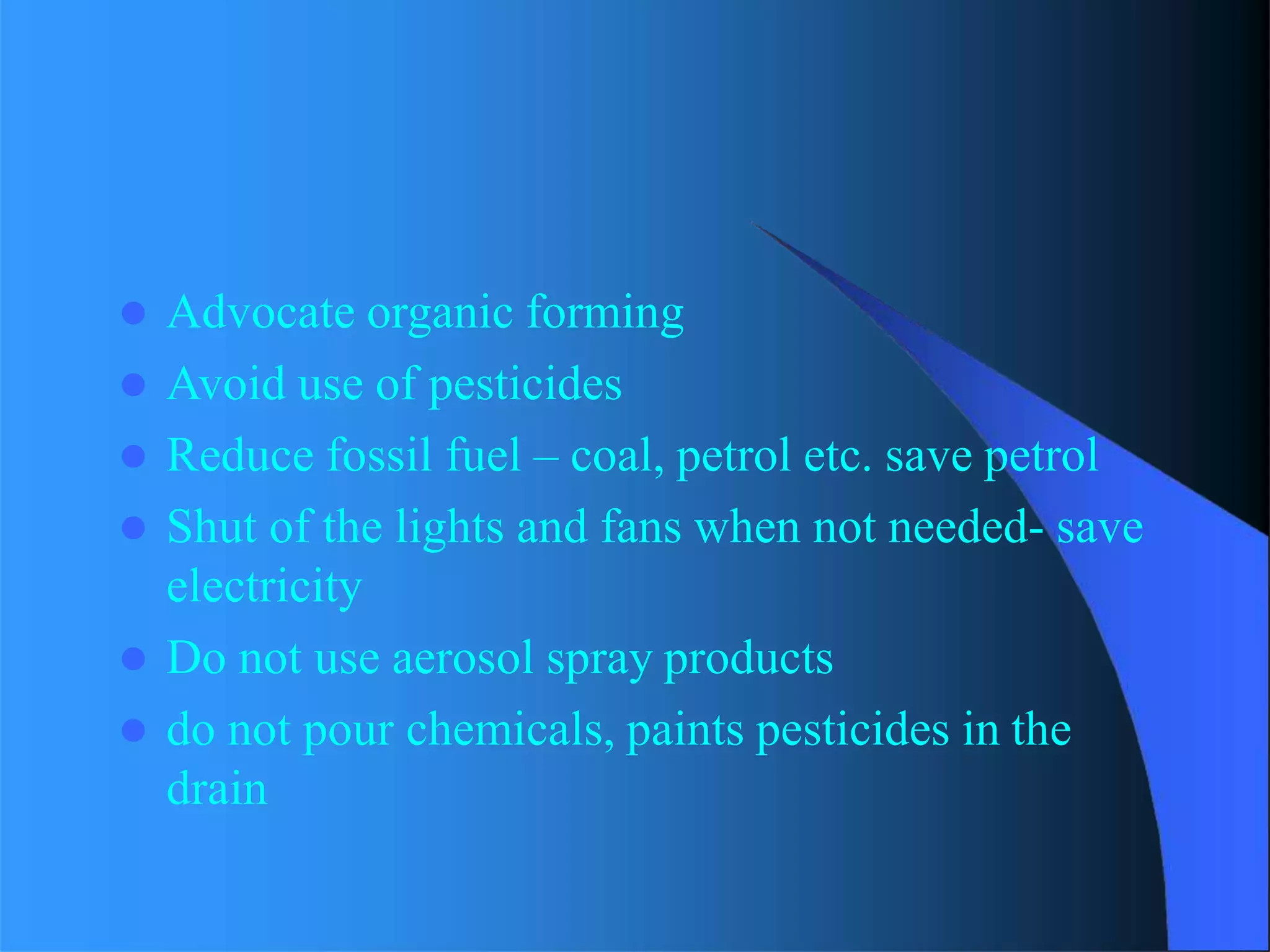  Advocate organic forming
 Avoid use of pesticides
 Reduce fossil fuel – coal, petrol etc. save petrol
 Shut of the lights and fans when not needed- save
electricity
 Do not use aerosol spray products
 do not pour chemicals, paints pesticides in the
drain
 