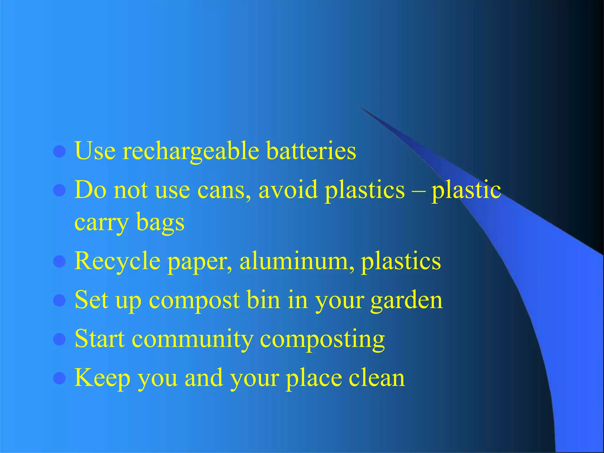  Use rechargeable batteries
 Do not use cans, avoid plastics – plastic
carry bags
 Recycle paper, aluminum, plastics
 Set up compost bin in your garden
 Start community composting
 Keep you and your place clean
 
