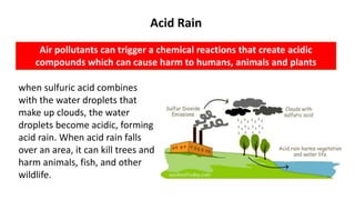 Acid Rain
Air pollutants can trigger a chemical reactions that create acidic
compounds which can cause harm to humans, animals and plants
when sulfuric acid combines
with the water droplets that
make up clouds, the water
droplets become acidic, forming
acid rain. When acid rain falls
over an area, it can kill trees and
harm animals, fish, and other
wildlife.
 