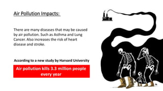 Air Pollution Impacts:
Air pollution kills 3.3 million people
every year
According to a new study by Harvard University
There are many diseases that may be caused
by air pollution. Such as Asthma and Lung
Cancer. Also increases the risk of heart
disease and stroke.
 