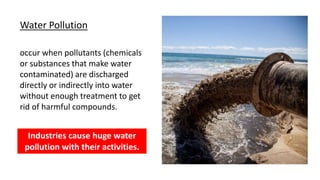 Water Pollution
occur when pollutants (chemicals
or substances that make water
contaminated) are discharged
directly or indirectly into water
without enough treatment to get
rid of harmful compounds.
Industries cause huge water
pollution with their activities.
 
