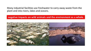 Many industrial facilities use freshwater to carry away waste from the
plant and into rivers, lakes and oceans.
negative impacts on wild animals and the environment as a whole.
 