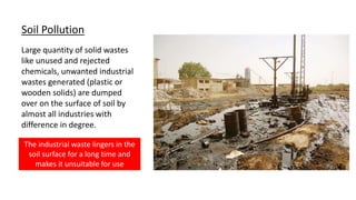 Soil Pollution
Large quantity of solid wastes
like unused and rejected
chemicals, unwanted industrial
wastes generated (plastic or
wooden solids) are dumped
over on the surface of soil by
almost all industries with
difference in degree.
The industrial waste lingers in the
soil surface for a long time and
makes it unsuitable for use
 