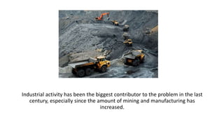 Industrial activity has been the biggest contributor to the problem in the last
century, especially since the amount of mining and manufacturing has
increased.
 