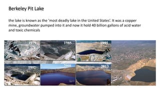 Berkeley Pit Lake
the lake is known as the ‘most deadly lake in the United States’. It was a copper
mine, groundwater pumped into it and now it hold 40 billion gallons of acid water
and toxic chemicals
 