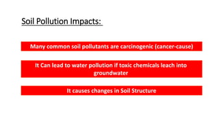 Soil Pollution Impacts:
It Can lead to water pollution if toxic chemicals leach into
groundwater
Many common soil pollutants are carcinogenic (cancer-cause)
It causes changes in Soil Structure
 