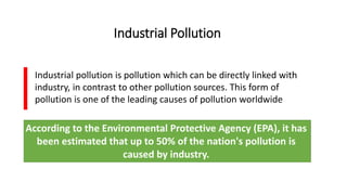 Industrial Pollution
Industrial pollution is pollution which can be directly linked with
industry, in contrast to other pollution sources. This form of
pollution is one of the leading causes of pollution worldwide
According to the Environmental Protective Agency (EPA), it has
been estimated that up to 50% of the nation's pollution is
caused by industry.
 