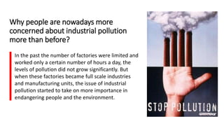 Why people are nowadays more
concerned about industrial pollution
more than before?
In the past the number of factories were limited and
worked only a certain number of hours a day, the
levels of pollution did not grow significantly. But
when these factories became full scale industries
and manufacturing units, the issue of industrial
pollution started to take on more importance in
endangering people and the environment.
 