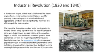 Industrial Revolution (1820 and 1840)
A Watt steam engine. James Watt transformed the steam
engine from a reciprocating motion that was used for
pumping to a rotating motion suited to industrial
applications. Watt and others significantly improved the
efficiency of the steam engine.
The Industrial Revolution marks a major turning point in
history; almost every aspect of daily life was influenced in
some way. In particular, average income and population
began to exhibit unprecedented sustained growth. Some
economists say that the major impact of the Industrial
Revolution was that the standard of living for the general
population began to increase consistently for the first time
in history, although others have said that it did not begin to
meaningfully improve until the late 19th and 20th centuries
 