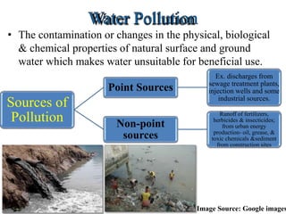 • The contamination or changes in the physical, biological
& chemical properties of natural surface and ground
water which makes water unsuitable for beneficial use.
Sources of
Pollution
Point Sources
Ex. discharges from
sewage treatment plants,
injection wells and some
industrial sources.
Non-point
sources
Runoff of fertilizers,
herbicides & insecticides;
from urban energy
production- oil, grease, &
toxic chemicals &sediment
from construction sites
Image Source: Google images
 