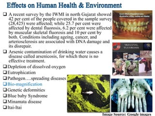  A recent survey by the IWMI in north Gujarat showed
42 per cent of the people covered in the sample survey
(28,425) were affected; while 25.7 per cent were
affected by dental fluorosis, 6.2 per cent were affected
by muscular skeletal fluorosis and 10 per cent by
both. Conditions including ageing, cancer, and
arteriosclerosis are associated with DNA damage and
its disrepair.
 Arsenic contamination of drinking water causes a
disease called arsenicosis, for which there is no
effective treatment.
Depletion of dissolved oxygen
Eutrophication
Pathogen….spreading diseases
Bio-magnification
Genetic deformities
Blue baby Syndrome
Minamata disease
Itai-Itai
Image Source: Google images
 