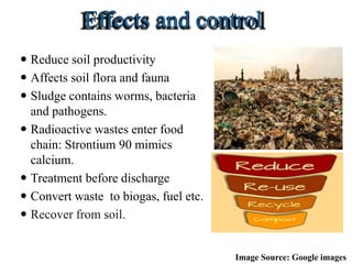  Reduce soil productivity
 Affects soil flora and fauna
 Sludge contains worms, bacteria
and pathogens.
 Radioactive wastes enter food
chain: Strontium 90 mimics
calcium.
 Treatment before discharge
 Convert waste to biogas, fuel etc.
 Recover from soil.
Image Source: Google images
 