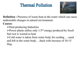 Definition : Presence of waste heat in the water which can cause
undesirable changes in natural environment.
Causes:
Heat producing Industries
Power plants utilize only 1/3rd energy produced by fossil
fuel rest is wasted as heat
Cold water is taken from water body for cooling ….used
and left in the water body….back with increase of 10-15
Deg.
 