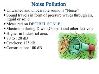  Unwanted and unbearable sound is “Noise”
 Sound travels in form of pressure waves through air,
liquid or soild
 Measured on DECIBEL SCALE.
 Maximum during Diwali,Ganpati and other festivals
 Higher in Industrial area.
 80 to 120 dB
 Crackers: 125 dB
 Construction: 100 dB
 