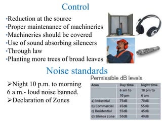 Control
•Reduction at the source
•Proper maintenance of machineries
•Machineries should be covered
•Use of sound absorbing silencers
•Through law
•Planting more trees of broad leaves
Noise standards
Night 10 p.m. to morning
6 a.m.- loud noise banned.
Declaration of Zones
 