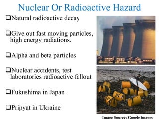 Nuclear Or Radioactive Hazard
Natural radioactive decay
Give out fast moving particles,
high energy radiations.
Alpha and beta particles
Nuclear accidents, test
laboratories radioactive fallout
Fukushima in Japan
Pripyat in Ukraine
Image Source: Google images
 