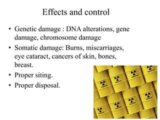 Effects and control
• Genetic damage : DNA alterations, gene
damage, chromosome damage
• Somatic damage: Burns, miscarriages,
eye cataract, cancers of skin, bones,
breast.
• Proper siting.
• Proper disposal.
 