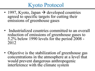 Kyoto Protocol
• 1997, Kyoto, Japan  developed countries
agreed to specific targets for cutting their
emissions of greenhouse gases
• Industrialized countries committed to an overall
reduction of emissions of greenhouse gases to
5.2% below 1990 levels for the period 2008 -
2012
• Objective is the stabilization of greenhouse gas
concentrations in the atmosphere at a level that
would prevent dangerous anthropogenic
interference with the climate system
 