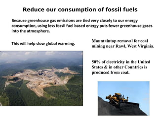 Because greenhouse gas emissions are tied very closely to our energy
consumption, using less fossil fuel based energy puts fewer greenhouse gases
into the atmosphere.
This will help slow global warming.
Reduce our consumption of fossil fuels
Mountaintop removal for coal
mining near Rawl, West Virginia.
50% of electricity in the United
States & in other Countries is
produced from coal.
 