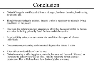 Conclusion
• Global Change is multifaceted (climate, nitrogen, land use, invasive, biodiversity,
air quality, etc.)
• The greenhouse effect is a natural process which is necessary to maintain living
conditions on the planet
• However, the natural planetary greenhouse effect has been augmented by human
activities, including primarily fossil fuel use and deforestation.
• Responsibility to improve environmental conditions lies upon all of us as
individuals
• Concentrate on preventing environmental degradation before it starts
• Alternatives are feasible and can be used
• Global warming is affecting plants, animals, humans and the earth. We need to
learn how to conserve our use of fossil fuels to minimize carbon dioxide
production. This will slow down the effects of global warming
 